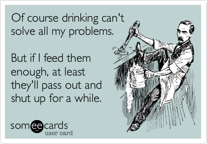 Of course drinking can't
solve all my problems.

But if I feed them
enough, at least
they'll pass out and
shut up for a while.