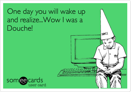 One day you will wake up
and realize...Wow I was a
Douche!