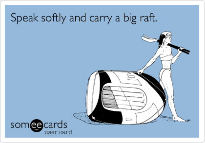 Speak softly and carry a big raft.