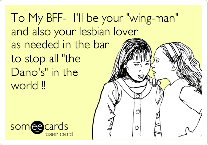 To My BFF-  I'll be your "wing-man" and also your lesbian lover
as needed in the bar
to stop all "the
Dano's" in the
world !! 