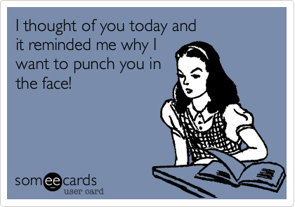 I thought of you today and
it reminded me why I
want to punch you in
the face!