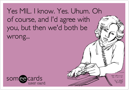 Yes MIL. I know. Yes. Uhum. Oh
of course, and I'd agree with
you, but then we'd both be
wrong...