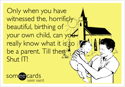 Only when you have
witnessed the, horrificly
beautiful, birthing of
your own child, can you
really know what it is to
be a parent. Till then
Shut IT! 