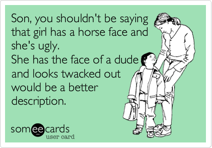 Son, you shouldn't be saying
that girl has a horse face and
she's ugly.
She has the face of a dude
and looks twacked out
would be a better
description.