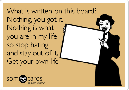 What is written on this board?
Nothing, you got it.
Nothing is what
you are in my life
so stop hating
and stay out of it,
Get your own life