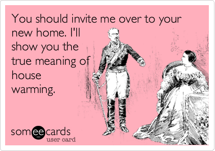 You should invite me over to your new home. I'll
show you the 
true meaning of
house
warming.