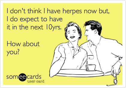 I don't think I have herpes now but, I do expect to have
it in the next 10yrs. 

How about
you?