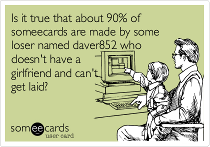 Is it true that about 90% of someecards are made by some
loser named daver852 who
doesn't have a
girlfriend and can't
get laid?