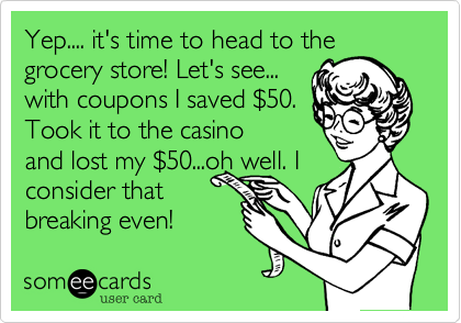 Yep.... it's time to head to the
grocery store! Let's see...
with coupons I saved $50.
Took it to the casino
and lost my $50...oh well. I
consider that
breaking even!