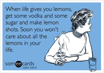 When life gives you lemons,
get some vodka and some
sugar and make lemon
shots. Soon you won't
care about all the
lemons in your
life.