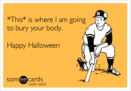 
*This* is where I am going
to bury your body.

Happy Halloween