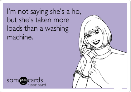 I'm not saying she's a ho,
but she's taken more
loads than a washing
machine.