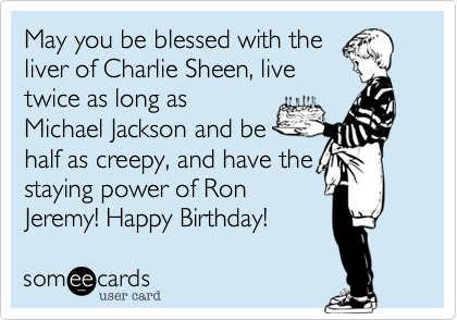 May you be blessed with the
liver of Charlie Sheen, live
twice as long as
Michael Jackson and be
half as creepy, and have the
staying power of Ron
Jeremy! Happy Birthday! 