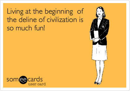 Living at the beginning  of
the deline of civilization is
so much fun!