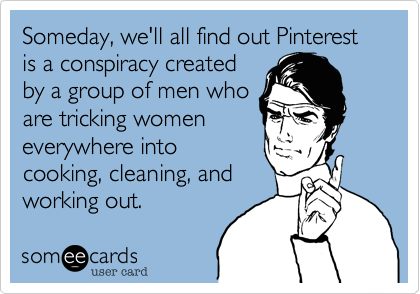 Someday, we'll all find out Pinterest is a conspiracy createdby a group of men whoare tricking womeneverywhere intocooking, cleaning, andworking out.  