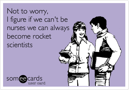 Not to worry, 
I figure if we can't be 
nurses we can always
become rocket
scientists