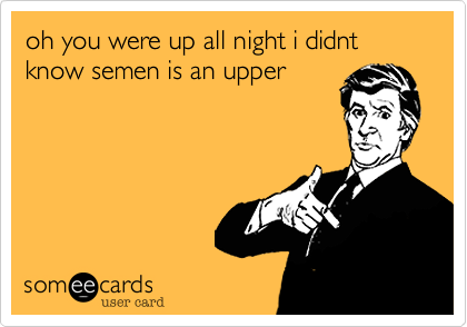 oh you were up all night i didnt know semen is an upper