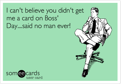 I can't believe you didn't get
me a card on Boss'
Day....said no man ever!