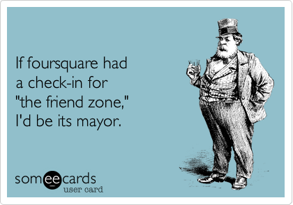 

If foursquare had 
a check-in for 
"the friend zone," 
I'd be its mayor.