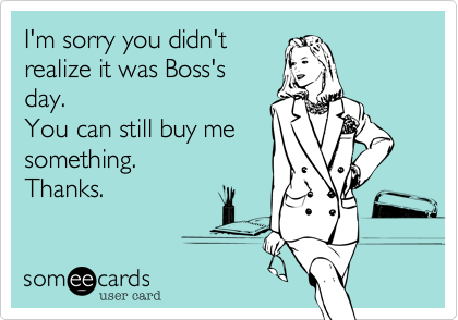 I'm sorry you didn't
realize it was Boss's
day.
You can still buy me
something.
Thanks.  