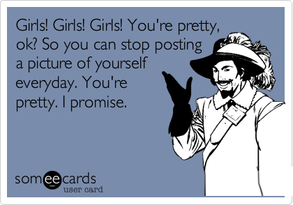 Girls! Girls! Girls! You're pretty,
ok? So you can stop posting
a picture of yourself
everyday. You're
pretty. I promise.