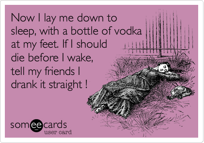 Now I lay me down to
sleep, with a bottle of vodka
at my feet. If I should 
die before I wake, 
tell my friends I 
drank it straight !