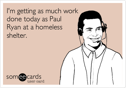 I'm getting as much work
done today as Paul
Ryan at a homeless
shelter.