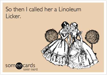 So then I called her a Linoleum Licker.