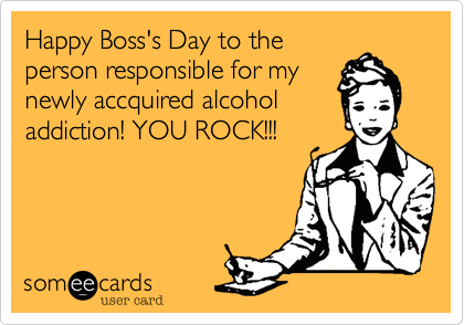Happy Boss's Day to the
person responsible for my
newly accquired alcohol
addiction! YOU ROCK!!!
