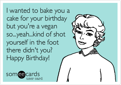 I wanted to bake you a
cake for your birthday
but you're a vegan
so...yeah...kind of shot
yourself in the foot
there didn't you?
Happy Birthday!