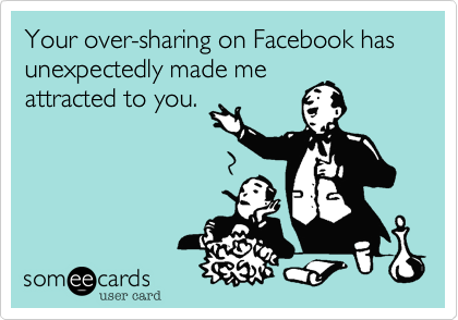 Your over-sharing on Facebook has unexpectedly made me
attracted to you. 