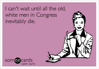 I can't wait until all the old,
white men in Congress
inevitably die.