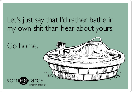 
Let's just say that I'd rather bathe in my own shit than hear about yours. 

Go home. 