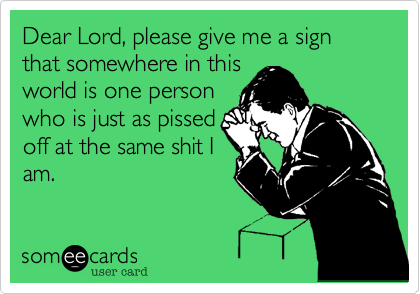 Dear Lord, please give me a sign that somewhere in this
world is one person
who is just as pissed
off at the same shit I
am.