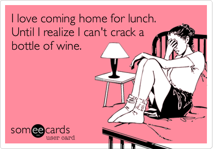 I love coming home for lunch.
Until I realize I can't crack a
bottle of wine.