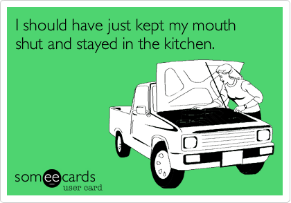 I should have just kept my mouth shut and stayed in the kitchen.