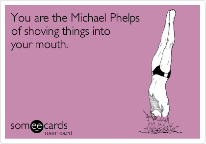 You are the Michael Phelps
of shoving things into
your mouth.