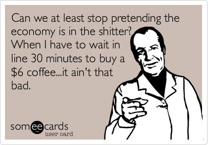 Can we at least stop pretending the economy is in the shitter? 
When I have to wait in 
line 30 minutes to buy a 
$6 coffee...it ain't that
bad.