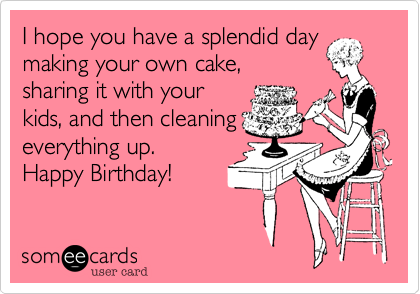 I hope you have a splendid day
making your own cake,
sharing it with your
kids, and then cleaning
everything up.
Happy Birthday!