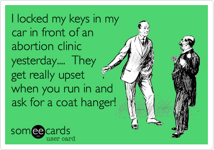 I locked my keys in my
car in front of an
abortion clinic
yesterday....  They
get really upset
when you run in and
ask for a coat hanger!   