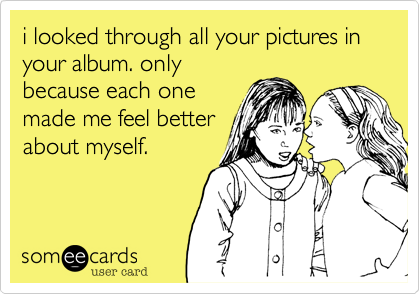 i looked through all your pictures in your album. only
because each one
made me feel better
about myself. 