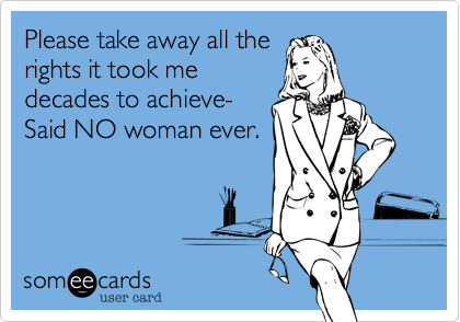 Please take away all the
rights it took me
decades to achieve-
Said NO woman ever.
