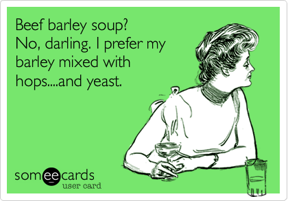 Beef barley soup?
No, darling. I prefer my
barley mixed with
hops....and yeast.