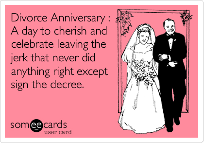 Divorce Anniversary : 
A day to cherish and
celebrate leaving the
jerk that never did
anything right except 
sign the decree.