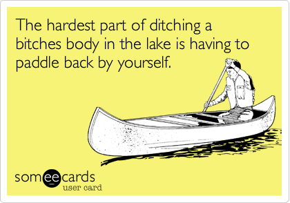 The hardest part of ditching a bitches body in the lake is having to paddle back by yourself.