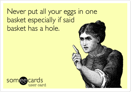 Never put all your eggs in one basket especially if said
basket has a hole.