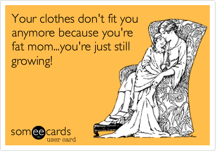 Your clothes don't fit you
anymore because you're
fat mom...you're just still
growing!