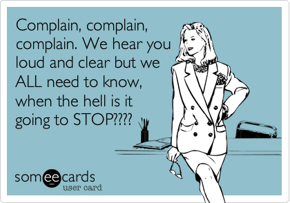 Complain, complain,
complain. We hear you
loud and clear but we
ALL need to know, 
when the hell is it
going to STOP????