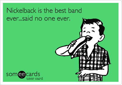 Nickelback is the best band ever...said no one ever.