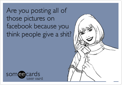Are you posting all of
those pictures on
facebook because you
think people give a shit?
